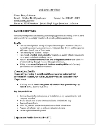 1
CURRICULUM VITAE
Name Deepak Kumar
Email: Dthakur424@gmail.com Contact No: 09864910009
PermanentAddress:-
Houseno 3358 Streetno 1 Jawala Singh Nagar Jamalpur Ludhiana
CAREER OBJECTIVES
I am competent professional seeking a challenging position and willing to work hard
and honestly. Grow and add value to both myself and the organization.
Profile
 I am Technical person having conceptual knowledge of Machines<electrical
motors,transformers,air compressors,refriferated air dryers and Equipments
with more than 9 year of Experience
 I am handling the team of 7 people .
 I am result oriented professional having in born quality of determination to
carve a successful and satisfying career
 Possess excellent communication and interpersonal traits with talent for
problem solving through reasoned thought processes.
 Ability to use sound judgment & decision-making skills and effectively
perform in a self-directed environment
Current Job Profile
Currently persuing 6 monthcertificate course in industrial
automationsystem,,<plcs,hmi,ac,dc drives and scada system>
Experience
 Working as a Sr. Service Engineer with Service Equipment Company
Period: 1 DEC. 2009 to OCT 2016
Key Responsibilities
 Execute the periodic maintenance of installation as per agree time line and
company standard
 Attand all call back as and when receivedand complete the loop
 By providing feedback.
 Plans the jobs and provide the supervision to whole service team
 Propose sale of spare part as and when situation demand
 Ensure high customer satisfaction
.
2 Quantum Pecific Projects Pvt LTD
 