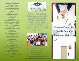 The Conway Center for Family
Business is a nonprofit 501(c)(3)
membership organization that
provides peer groups, educational
programs and networking
opportunities to help family-owned
businesses continue to be successful
and transition their business to the
next generation.
Conway Center for Family Business
1216 Sunbury Rd.
Columbus, OH 43219
614-253-4820
info@FamilyBusinessCenter.com
www.FamilyBusinessCenter.com
Service Providers
Adept Marketing
Budros, Ruhlin & Roe Inc.
Columbus Business First
Emens & Wolper Law Firm
Fathom
Findley Davies
First Merchants Bank
FirstMerit Bank
FocusCFO
GBQ Partners
GREENCREST Marketing Inc.
Gryphon Financial Partners
Holbrook & Manter , CPA’s
HBK CPA’s & Consultants
HW & Co.
Johnson Investment Counsel
KeyBank
Morgan Stanley
Ohio Dominican University
OhioHealth
Oxford Financial Group
Park National Bank
Plante Moran
Porter, Wriight, Morris & Arthur
LLP
ProfitWorks
Rea & Associates, Inc.
Rider + Reinke Financial Group
Robintek
The Siekmann Company
SG Financial Services
SVN Wilson
Taft, Stettinius & Hollister , LLP
Willis
Conway Center for
Family Business
Members List 2016
 