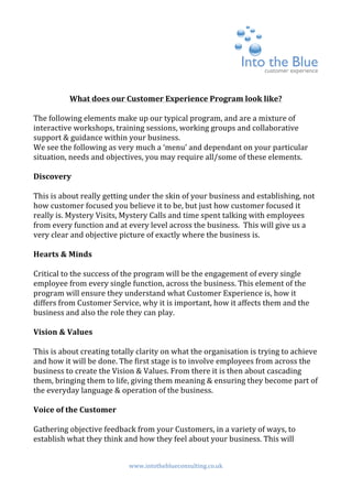 www.intotheblueconsulting.co.uk	
	
	
	
	
What	does	our	Customer	Experience	Program	look	like?	
	
The	following	elements	make	up	our	typical	program,	and	are	a	mixture	of	
interactive	workshops,	training	sessions,	working	groups	and	collaborative	
support	&	guidance	within	your	business.		
We	see	the	following	as	very	much	a	‘menu’	and	dependant	on	your	particular	
situation,	needs	and	objectives,	you	may	require	all/some	of	these	elements.	
	
Discovery	
	
This	is	about	really	getting	under	the	skin	of	your	business	and	establishing,	not	
how	customer	focused	you	believe	it	to	be,	but	just	how	customer	focused	it	
really	is.	Mystery	Visits,	Mystery	Calls	and	time	spent	talking	with	employees	
from	every	function	and	at	every	level	across	the	business.		This	will	give	us	a	
very	clear	and	objective	picture	of	exactly	where	the	business	is.	
	
Hearts	&	Minds	
	
Critical	to	the	success	of	the	program	will	be	the	engagement	of	every	single	
employee	from	every	single	function,	across	the	business.	This	element	of	the	
program	will	ensure	they	understand	what	Customer	Experience	is,	how	it	
differs	from	Customer	Service,	why	it	is	important,	how	it	affects	them	and	the	
business	and	also	the	role	they	can	play.		
	
Vision	&	Values	
	
This	is	about	creating	totally	clarity	on	what	the	organisation	is	trying	to	achieve	
and	how	it	will	be	done.	The	first	stage	is	to	involve	employees	from	across	the	
business	to	create	the	Vision	&	Values.	From	there	it	is	then	about	cascading	
them,	bringing	them	to	life,	giving	them	meaning	&	ensuring	they	become	part	of	
the	everyday	language	&	operation	of	the	business.	
	
Voice	of	the	Customer	
	
Gathering	objective	feedback	from	your	Customers,	in	a	variety	of	ways,	to	
establish	what	they	think	and	how	they	feel	about	your	business.	This	will	
customer experience
Into the Blue
 