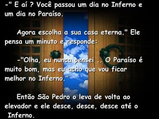 -" E aí ? Você passou um dia no Inferno e um dia no Paraíso.      Agora escolha a sua casa eterna." Ele pensa um minuto e responde:      -"Olha, eu nunca pensei .. O Paraíso é muito bom, mas eu acho que vou ficar melhor no Inferno."      Então São Pedro o leva de volta ao elevador e ele desce, desce, desce até o  Inferno.   