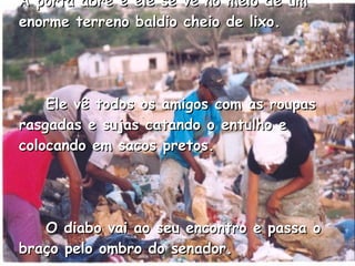 A porta abre e ele se vê no meio de um enorme terreno baldio cheio de lixo.       Ele vê todos os amigos com as roupas rasgadas e sujas catando o entulho e colocando em sacos pretos.       O diabo vai ao seu encontro e passa o braço pelo ombro do senador.   