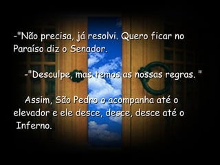 -"Não precisa, já resolvi. Quero ficar no Paraíso diz o Senador.      -"Desculpe, mas temos as nossas regras. "      Assim, São Pedro o acompanha até o elevador e ele desce, desce, desce até o  Inferno.  