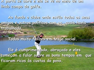 A porta se abre e ele se vê no meio de um lindo campo de golfe.      Ao fundo o clube onde estão todos os seus amigos e outros políticos com os  quais havia trabalhado.      Todos muito felizes em traje social.      Ele é cumprimentado, abraçado e eles começam a falar sobre os bons tempos em  que ficaram ricos às custas do povo.    