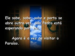 Ele sobe, sobe, sobe e porta se abre outra vez. São Pedro está esperando por  ele.      Agora é a vez de visitar o Paraíso.   