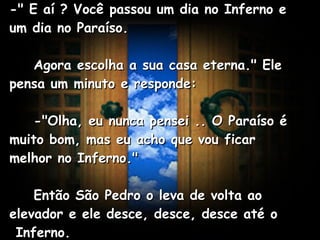 -" E aí ? Você passou um dia no Inferno e um dia no Paraíso.      Agora escolha a sua casa eterna." Ele pensa um minuto e responde:      -"Olha, eu nunca pensei .. O Paraíso é muito bom, mas eu acho que vou ficar melhor no Inferno."      Então São Pedro o leva de volta ao elevador e ele desce, desce, desce até o  Inferno.   