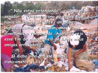    -" Não estou entendendo", - gagueja o senador - "Ontem mesmo eu estive aqui  e havia um campo de golfe, um clube, lagosta, caviar, e nós dançamos e nos divertimos o tempo todo. Agora só vejo esse fim de mundo cheio de lixo e meus amigos arrasados!!!"      O diabo olha pra ele, sorri ironicamente e diz:  