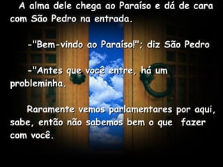    A alma dele chega ao Paraíso e dá de cara com São Pedro na entrada.       -"Bem-vindo ao Paraíso!"; diz São Pedro       -"Antes que você entre, há um probleminha.       Raramente vemos parlamentares por aqui, sabe, então não sabemos bem o que  fazer com você.   
