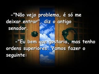    -"Não vejo problema, é só me deixar entrar", diz o antigo  senador.      -"Eu bem que gostaria, mas tenho ordens superiores. Vamos fazer o seguinte:   