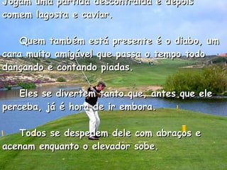 Jogam uma partida descontraída e depois comem lagosta e caviar.      Quem também está presente é o diabo, um cara muito amigável que passa o tempo todo dançando e contando piadas.      Eles se divertem tanto que, antes que ele perceba, já é hora de ir embora.      Todos se despedem dele com abraços e acenam enquanto o elevador sobe.  