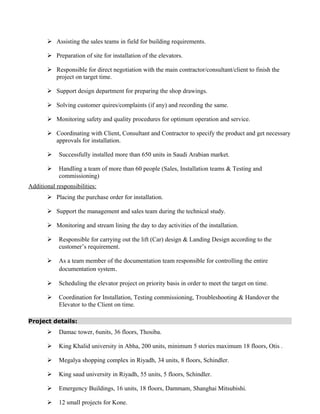  Assisting the sales teams in field for building requirements.
 Preparation of site for installation of the elevators.
 Responsible for direct negotiation with the main contractor/consultant/client to finish the
project on target time.
 Support design department for preparing the shop drawings.
 Solving customer quires/complaints (if any) and recording the same.
 Monitoring safety and quality procedures for optimum operation and service.
 Coordinating with Client, Consultant and Contractor to specify the product and get necessary
approvals for installation.
 Successfully installed more than 650 units in Saudi Arabian market.
 Handling a team of more than 60 people (Sales, Installation teams & Testing and
commissioning)
Additional responsibilities:
 Placing the purchase order for installation.
 Support the management and sales team during the technical study.
 Monitoring and stream lining the day to day activities of the installation.
 Responsible for carrying out the lift (Car) design & Landing Design according to the
customer’s requirement.
 As a team member of the documentation team responsible for controlling the entire
documentation system.
 Scheduling the elevator project on priority basis in order to meet the target on time.
 Coordination for Installation, Testing commissioning, Troubleshooting & Handover the
Elevator to the Client on time.
Project details:
 Damac tower, 6units, 36 floors, Thosiba.
 King Khalid university in Abha, 200 units, minimum 5 stories maximum 18 floors, Otis .
 Megalya shopping complex in Riyadh, 34 units, 8 floors, Schindler.
 King saud university in Riyadh, 55 units, 5 floors, Schindler.
 Emergency Buildings, 16 units, 18 floors, Dammam, Shanghai Mitsubishi.
 12 small projects for Kone.
 