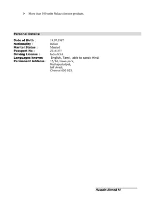  More than 100 units Nakaz elevator products.
Personal Details:
Date of Birth : 18.07.1987
Nationality : Indian
Marital Status : Married
Passport No : Z2383277
Driving License : India/KSA
Languages known: English, Tamil, able to speak Hindi
Permanent Address : 15/14, Hawa park,
Muthapududpet,
IAF Avadi,
Chennai 600 055.
Hussain Ahmed M
 