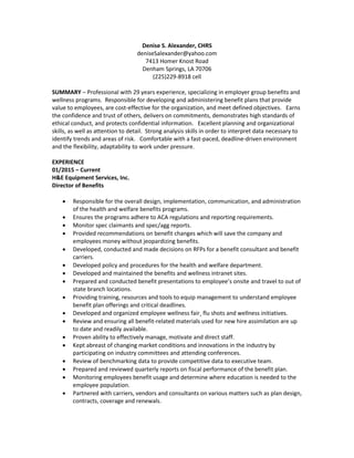 Denise S. Alexander, CHRS
deniseSalexander@yahoo.com
7413 Homer Knost Road
Denham Springs, LA 70706
(225)229-8918 cell
SUMMARY – Professional with 29 years experience, specializing in employer group benefits and
wellness programs. Responsible for developing and administering benefit plans that provide
value to employees, are cost-effective for the organization, and meet defined objectives. Earns
the confidence and trust of others, delivers on commitments, demonstrates high standards of
ethical conduct, and protects confidential information. Excellent planning and organizational
skills, as well as attention to detail. Strong analysis skills in order to interpret data necessary to
identify trends and areas of risk. Comfortable with a fast-paced, deadline-driven environment
and the flexibility, adaptability to work under pressure.
EXPERIENCE
01/2015 – Current
H&E Equipment Services, Inc.
Director of Benefits
 Responsible for the overall design, implementation, communication, and administration
of the health and welfare benefits programs.
 Ensures the programs adhere to ACA regulations and reporting requirements.
 Monitor spec claimants and spec/agg reports.
 Provided recommendations on benefit changes which will save the company and
employees money without jeopardizing benefits.
 Developed, conducted and made decisions on RFPs for a benefit consultant and benefit
carriers.
 Developed policy and procedures for the health and welfare department.
 Developed and maintained the benefits and wellness intranet sites.
 Prepared and conducted benefit presentations to employee’s onsite and travel to out of
state branch locations.
 Providing training, resources and tools to equip management to understand employee
benefit plan offerings and critical deadlines.
 Developed and organized employee wellness fair¸ flu shots and wellness initiatives.
 Review and ensuring all benefit-related materials used for new hire assimilation are up
to date and readily available.
 Proven ability to effectively manage, motivate and direct staff.
 Kept abreast of changing market conditions and innovations in the industry by
participating on industry committees and attending conferences.
 Review of benchmarking data to provide competitive data to executive team.
 Prepared and reviewed quarterly reports on fiscal performance of the benefit plan.
 Monitoring employees benefit usage and determine where education is needed to the
employee population.
 Partnered with carriers, vendors and consultants on various matters such as plan design,
contracts, coverage and renewals.
 