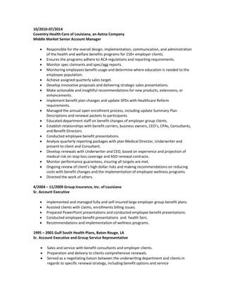 10/2010-07/2014
Coventry Health Care of Louisiana, an Aetna Company
Middle Market Senior Account Manager
 Responsible for the overall design, implementation, communication, and administration
of the health and welfare benefits programs for 150+ employer clients.
 Ensures the programs adhere to ACA regulations and reporting requirements.
 Monitor spec claimants and spec/agg reports.
 Monitoring employees benefit usage and determine where education is needed to the
employee population.
 Achieve assigned quarterly sales target.
 Develop innovative proposals and delivering strategic sales presentations.
 Make actionable and insightful recommendations for new products, extensions, or
enhancements.
 Implement benefit plan changes and update SPDs with Healthcare Reform
requirements.
 Managed the annual open enrollment process, including update Summary Plan
Descriptions and renewal packets to participants.
 Educated department staff on benefit changes of employer group clients.
 Establish relationships with benefit carriers, business owners, CEO’s, CPAs, Consultants,
and Benefit Directors.
 Conducted employee benefit presentations.
 Analyze quarterly reporting packages with plan Medical Director, Underwriter and
present to client and Consultant.
 Develop renewals with Underwriter and CEO, based on experience and projection of
medical risk on stop loss coverage and ASO renewal contracts.
 Monitor performance guarantees, insuring all targets are met.
 Ongoing review of client’s high dollar risks and making recommendations on reducing
costs with benefit changes and the implementation of employee wellness programs.
 Directed the work of others.
4/2004 – 11/2009 Group Insurance, Inc. of Louisiana
Sr. Account Executive
 Implemented and managed fully and self-insured large employer group benefit plans.
 Assisted clients with claims, enrollments billing issues.
 Prepared PowerPoint presentations and conducted employee benefit presentations.
 Conducted employee benefit presentations and health fairs.
 Recommendations and implementation of wellness programs.
1995 – 2001 Gulf South Health Plans, Baton Rouge, LA
Sr. Account Executive and Group Service Representative
 Sales and service with benefit consultants and employer clients.
 Preparation and delivery to clients comprehensive renewals.
 Served as a negotiating liaison between the underwriting department and clients in
regards to specific renewal strategy, including benefit options and service
 