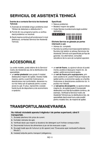 RO 11
SERVICIUL DE ASISTENŢĂ TEHNICĂ
Înainte de a contacta Serviciul de Asistenţă
Tehnică:
1.Încercaţi să remediaţi singur problema (vezi
“Ghidul de detectare a defecţiunilor”).
2.Porniţi din nou programul pentru a verifica
dacă problema s-a rezolvat.
3.Dacă mașina continuă să funcţioneze în mod
defectuos, contactaţi Serviciul de Asistenţă
Tehnică.
Specificaţi:
• Natura problemei.
• Modelul mașinii de spălat.
• Codul Service (numărul scris după cuvântul
SERVICE).
Eticheta Service se găsește pe partea
interioară a ușii.
• Adresa dv. completă.
• Numărul și prefixul dumneavoastră telefonic.
Numărul de telefon și adresa Serviciului de
Asistenţă Tehnică sunt specificate pe fișa de
garanţie. Ca alternativă, consultaţi
vânzătorul de la care aţi cumpărat aparatul.
ACCESORIILE
La unele modele, puteţi obţine de la Serviciul
nostru de Asistenţă sau de la distribuitorul de
specialitate:
• un sertar-piedestal care poate fi instalat
dedesubtul mașinii de spălat. Acesta înalţă
mașina, pentru a permite încărcarea și
descărcarea mai confortabile, deoarece nu
va mai trebui să vă aplecaţi pentru a avea
acces la ușă. În plus, reprezintă o soluţie
foarte bună de depozitare și de economisire
a spaţiului.
• un set de fixare, cu ajutorul căruia vă puteţi
monta uscătorul deasupra mașinii dv. de
spălat, astfel economisind spaţiu.
• un set de fixare prin suprapunere, prin
care uscătorul dv. poate fi fixat pe mașina de
spălat pentru a economisi spaţiu și a facilita
încărcarea și descărcarea uscătorului dv. în
poziţia mai ridicată.
• un set panou de acoperire, cu ajutorul căruia
mașina dv. de spălat poate fi încorporată
dedesubtul unui blat de bucătărie continuu, de
exemplu. Verificaţi la Serviciul nostru de
Asistenţă Tehnică sau la distribuitorul dvs. de
specialitate dacă acest lucru este posibil
pentru modelul dvs. de mașină de spălat.
TRANSPORTUL/MANEVRAREA
Nu ridicaţi niciodată aparatul trăgându-l de partea superioară, când îl
transportaţi.
1. Scoateţi ștecherul din priza de curent.
2. Închideţi robinetul de apă.
3. Verificaţi dacă ușa mașinii și dozatorul de detergent sunt închise corespunzător.
4. Deconectaţi furtunul de alimentare și pe cel de evacuare a apei.
5. Scurgeţi toată apa din furtunuri și din aparat (vezi “Evacuarea apei reziduale/Curăţarea
filtrului”).
6. Instalaţi bolţurile pentru transport (obligatoriu).
 