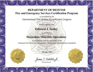 The authenticity of this certificate can be validated at www.dodffcert.com
DEPARTMENT OF DEFENSE
Fire and Emergency Services Certification Program
as accredited by the
International Fire Service Accreditation Congress
hereby confirms that
in accordance with the provisions of the
National Fire Protection Association’s Professional Qualifications Standards
Administrator
is certified as
on
Edward J. Seeley
02 Apr 1998
Hazardous Materials Operations
232647
 
