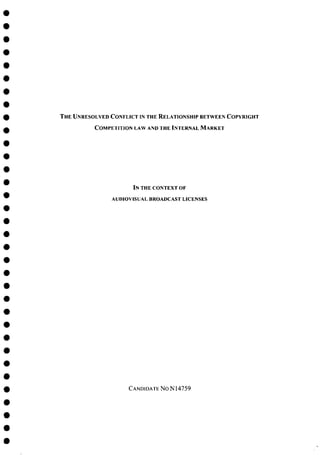 T H E UNRESOLVED CONFLICT IN THE RELATIONSHIP BETWEEN COPYRIGHT
COMPETITION LAW AND THE INTERNAL M A R K E T
IN THE CONTEXT OF
A U D I O V I S U A L B R O A D C A S T L I C E N S E S
CANDIDATE NON14759
 