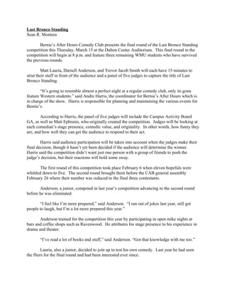Last Bronco Standing
Sean R. Montera
Bernie’s After Hours Comedy Club presents the final round of the Last Bronco Standing
competition this Thursday, March 15 at the Dalton Center Auditorium. This final round in the
competition will begin at 8 p.m. and feature three remaining WMU students who have survived
the previous rounds.
Matt Lauria, Darnell Anderson, and Trevor Jacob Smith will each have 15 minutes to
strut their stuff in front of the audience and a panel of five judges to capture the title of Last
Bronco Standing.
“It’s going to resemble almost a perfect night at a regular comedy club, only its gona
feature Western students.” said Andre Harris, the coordinator for Bernie’s After Hours which is
in charge of the show. Harris is responsible for planning and maintaining the various events for
Bernie’s.
According to Harris, the panel of five judges will include the Campus Activity Board
GA, as well as Matt Ephraim, who originally created the competition. Judges will be looking at
each comedian’s stage presence, comedic value, and originality. In other words, how funny they
are, and how well they can get the audience to respond to their act.
Harris said audience participation will be taken into account when the judges make their
final decision, though it hasn’t yet been decided if the audience will determine the winner.
Harris said the competition didn’t want just one person with a group of friends to push the
judge’s decision, but their reactions will hold some sway.
The first round of this competition took place February 6 when eleven hopefuls were
whittled down to five. The second round brought them before the CAB general assembly
February 26 where their number was reduced to the final three contestants.
Anderson, a junior, competed in last year’s competition advancing to the second round
before he was eliminated.
“I feel like I’m more prepared,” said Anderson. “I ran out of jokes last year, still got
people to laugh, but I’m a lot more prepared this year.”
Anderson trained for the competition this year by participating in open mike nights at
bars and coffee shops such as Ravenwood. He attributes his stage presence to his experience in
drama and theater.
“I’ve read a lot of books and stuff,” said Anderson. “Got that knowledge with me too.”
Lauria, also a junior, decided to join up to test his own comedy. Last year he had seen
the fliers for the final round and had been interested ever since.
 