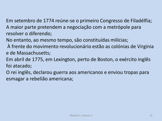 Módulo 5, História A 10
Em setembro de 1774 reúne-se o primeiro Congresso de Filadélfia;
A maior parte pretendem a negociação com a metrópole para
resolver o diferendo;
No entanto, ao mesmo tempo, são constituídas milícias;
À frente do movimento revolucionário estão as colónias de Virgínia
e de Massachusetts;
Em abril de 1775, em Lexington, perto de Boston, o exército inglês
foi atacado;
O rei inglês, declarou guerra aos americanos e enviou tropas para
esmagar a rebelião americana;
 