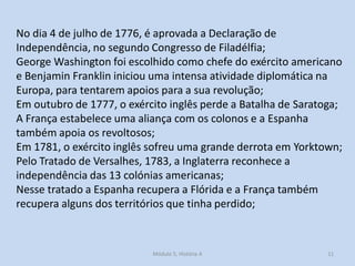 Módulo 5, História A 11
No dia 4 de julho de 1776, é aprovada a Declaração de
Independência, no segundo Congresso de Filadélfia;
George Washington foi escolhido como chefe do exército americano
e Benjamin Franklin iniciou uma intensa atividade diplomática na
Europa, para tentarem apoios para a sua revolução;
Em outubro de 1777, o exército inglês perde a Batalha de Saratoga;
A França estabelece uma aliança com os colonos e a Espanha
também apoia os revoltosos;
Em 1781, o exército inglês sofreu uma grande derrota em Yorktown;
Pelo Tratado de Versalhes, 1783, a Inglaterra reconhece a
independência das 13 colónias americanas;
Nesse tratado a Espanha recupera a Flórida e a França também
recupera alguns dos territórios que tinha perdido;
 