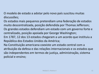 Módulo 5, História A 12
O modelo de estado a adotar pelo novo país suscitou muitas
discussões;
Os estados mais pequenos pretendiam uma federação de estados
muito descentralizada, posição defendida por Thomas Jefferson;
Os grandes estados defendiam um estado com um governo forte e
centralizado, posição apoiada por George Washington;
Em 1787, 12 dos 13 estados chegaram a um acordo que instituiu a
República dos Estados Unidos da América;
Na Constituição americana coexiste um estado central com a
atribuição da defesa e das relações internacionais e os estados que
são independentes em termos de justiça, administração, sistema
policial e ensino;
 