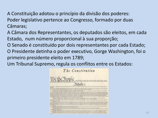 Módulo 5, História A 13
A Constituição adotou o princípio da divisão dos poderes:
Poder legislativo pertence ao Congresso, formado por duas
Câmaras;
A Câmara dos Representantes, os deputados são eleitos, em cada
Estado, num número proporcional à sua proporção;
O Senado é constituído por dois representantes por cada Estado;
O Presidente detinha o poder executivo, Gorge Washington, foi o
primeiro presidente eleito em 1789;
Um Tribunal Supremo, regula os conflitos entre os Estados:
 