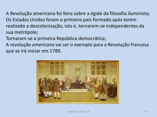 Módulo 5, História A 14
A Revolução americana foi feira sobre a égide da filosofia iluminista;
Os Estados Unidos foram o primeiro país formado após terem
realizado a descolonização, isto é, tornarem-se independentes da
sua metrópole;
Tornaram-se a primeira República democrática;
A revolução americana vai ser o exemplo para a Revolução francesa
que se irá iniciar em 1789.
 