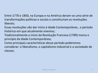 Entre 1770 e 1850, na Europa e na América deram-se uma série de
transformações políticas e sociais e constituíram as revoluções
liberais;
Essas revoluções vão dar início à Idade Contemporânea , o período
histórico em que atualmente vivemos;
Tradicionalmente o início da Revolução Francesa (1789) marca o
princípio da Idade Contemporânea;
Como principais características desse período poderemos
considerar: o liberalismo, o capitalismo industrial e a sociedade de
classes;
Módulo 5, História A 2
 