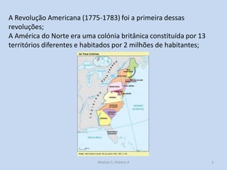 Módulo 5, História A 3
A Revolução Americana (1775-1783) foi a primeira dessas
revoluções;
A América do Norte era uma colónia britânica constituída por 13
territórios diferentes e habitados por 2 milhões de habitantes;
 