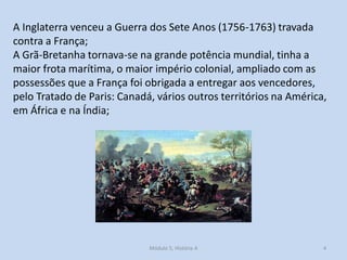 A Inglaterra venceu a Guerra dos Sete Anos (1756-1763) travada
contra a França;
A Grã-Bretanha tornava-se na grande potência mundial, tinha a
maior frota marítima, o maior império colonial, ampliado com as
possessões que a França foi obrigada a entregar aos vencedores,
pelo Tratado de Paris: Canadá, vários outros territórios na América,
em África e na Índia;
Módulo 5, História A 4
 
