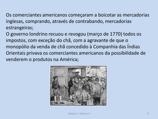 Módulo 5, História A 8
Os comerciantes americanos começaram a boicotar as mercadorias
inglesas, comprando, através de contrabando, mercadorias
estrangeiras;
O governo londrino recuou e revogou (março de 1770) todos os
impostos, com exceção do chã, com a agravante de que o
monopólio da venda de chã concedido à Companhia das Índias
Orientais privava os comerciantes americanos da possibilidade de
venderem o produtos na América;
 