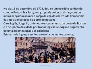 Módulo 5, História A 9
No dia 16 de dezembro de 1773, deu-se um episódio conhecido
como o Boston Tea Party, um grupo de colonos, disfarçados de
índios, lançaram ao mar a carga de chã dos barcos da Companhia
das Índias ancorados no porto de Boston;
O rei inglês, Jorge III, ordenou o encerramento do porto de Boston,
e a ocupação da cidade por tropas inglesas e exigiu o pagamento
de uma indeminização aos cidadãos;
Esta atitude inglesa suscitou a revolta de muitos colonos;
 