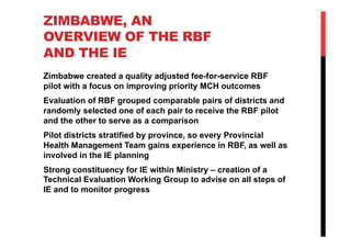 ZIMBABWE, AN
OVERVIEW OF THE RBF
AND THE IE
Zimbabwe created a quality adjusted fee-for-service RBF
pilot with a focus on improving priority MCH outcomes
Evaluation of RBF grouped comparable pairs of districts and
randomly selected one of each pair to receive the RBF pilot
and the other to serve as a comparison
Pilot districts stratified by province, so every Provincial
Health Management Team gains experience in RBF, as well as
involved in the IE planning
Strong constituency for IE within Ministry – creation of a
Technical Evaluation Working Group to advise on all steps of
IE and to monitor progress
 