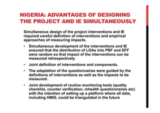 NIGERIA: ADVANTAGES OF DESIGNING
THE PROJECT AND IE SIMULTANEOUSLY
Simultaneous design of the project interventions and IE
required careful definition of interventions and empirical
approaches of measuring impacts.
•  Simultaneous development of the interventions and IE
ensured that the distribution of LGAs into PBF and DFF
were random so that impact of the interventions can be
measured retrospectively.
•  Joint definition of interventions and components.
•  The adaptation of the questionnaires were guided by the
definitions of interventions as well as the impacts to be
measured.
•  Joint development of routine monitoring tools (quality
checklist, counter verification, mhealth questionnaires etc)
with the intention of setting up a platform where all data,
including HMIS, could be triangulated in the future
 