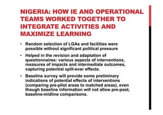 NIGERIA: HOW IE AND OPERATIONAL
TEAMS WORKED TOGETHER TO
INTEGRATE ACTIVITIES AND
MAXIMIZE LEARNING
•  Random selection of LGAs and facilities were
possible without significant political pressure
•  Helped in the revision and adaptation of
questionnaires: various aspects of interventions,
measures of impacts and intermediate outcomes,
capturing potential spill-over effects.
•  Baseline survey will provide some preliminary
indications of potential effects of interventions
(comparing pre-pilot areas to matched areas), even
though baseline information will not allow pre-post,
baseline-midline comparisons.
 