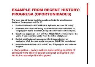 EXAMPLE FROM RECENT HISTORY:
PROGRESA (OPORTUNIDADES)
The team has attributed the following benefits to the simultaneous
design of the program and the IE:
1.  Political hardiness– PROGRESA is a pillar of Mexican SP policy.
2.  Increased and diverse funding sources–donors were attracted to
the program due to the clean, non-partisan evidence of its impact.
3.  Significant expansion-- not only has PROGRESA continued over the
years, it has expanded vastly from the initial pilot phase.
4.  Explicit codification of requirement for independently-run
evaluation of all Mexican social programs; CONEVAL established.
5.  Impact on how donors such as DfID and WB program and evaluate
support
 Conclusion – policy makers anticipating benefits of
program were able to design a robust evaluation that
led to increased political support
 