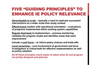 FIVE “GUIDING PRINCIPLES” TO
ENHANCE IE POLICY RELEVANCE
Generalizable to scale – typically a need to replicate successful
interventions on a wider scale than study context
Effectiveness studies with operational orientation – evaluations
of programs implemented within existing system capabilities
Regular feed-back to implementers – process monitoring
validates the program model and identifies areas that need
improvement
Include a cost focus – to inform policy choices and trade-offs
Local ownership – core involvement of government and local
investigators is critical both for effective implementation as well
as policy adoption
All of these principles much easier to attain when IE and program
are jointly designed and planned
 