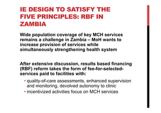 IE DESIGN TO SATISFY THE
FIVE PRINCIPLES: RBF IN
ZAMBIA
Wide population coverage of key MCH services
remains a challenge in Zambia – MoH wants to
increase provision of services while
simultaneously strengthening health system
After extensive discussion, results based financing
(RBF) reform takes the form of fee-for-selected-
services paid to facilities with:
• quality-of-care assessments, enhanced supervision
and monitoring, devolved autonomy to clinic
• incentivized activities focus on MCH services
 
