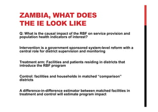 ZAMBIA, WHAT DOES
THE IE LOOK LIKE
Q: What is the causal impact of the RBF on service provision and
population health indicators of interest?
Intervention is a government sponsored system-level reform with a
central role for district supervision and monitoring
Treatment arm: Facilities and patients residing in districts that
introduce the RBF program
Control: facilities and households in matched “comparison”
districts
A difference-in-difference estimator between matched facilities in
treatment and control will estimate program impact
 