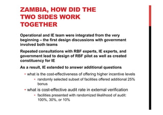 ZAMBIA, HOW DID THE
TWO SIDES WORK
TOGETHER
Operational and IE team were integrated from the very
beginning – the first design discussions with government
involved both teams
Repeated consultations with RBF experts, IE experts, and
government lead to design of RBF pilot as well as created
constituency for IE
As a result, IE extended to answer additional questions
•  what is the cost-effectiveness of offering higher incentive levels
•  randomly selected subset of facilities offered additional 25%
bonus
•  what is cost-effective audit rate in external verification
•  facilities presented with randomized likelihood of audit:
100%, 30%, or 10%
 