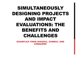 SIMULTANEOUSLY
DESIGNING PROJECTS
AND IMPACT
EVALUATIONS: THE
BENEFITS AND
CHALLENGES
EXAMPLES FROM NIGERIA, ZAMBIA, AND
ZIMBABWE
 
