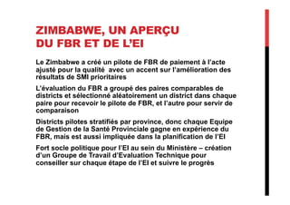 ZIMBABWE, UN APERÇU
DU FBR ET DE L’EI
Le Zimbabwe a créé un pilote de FBR de paiement à l’acte
ajusté pour la qualité avec un accent sur l’amélioration des
résultats de SMI prioritaires
L’évaluation du FBR a groupé des paires comparables de
districts et sélectionné aléatoirement un district dans chaque
paire pour recevoir le pilote de FBR, et l’autre pour servir de
comparaison
Districts pilotes stratifiés par province, donc chaque Equipe
de Gestion de la Santé Provinciale gagne en expérience du
FBR, mais est aussi impliquée dans la planification de l’EI
Fort socle politique pour l’EI au sein du Ministère – création
d’un Groupe de Travail d’Evaluation Technique pour
conseiller sur chaque étape de l’EI et suivre le progrès
 