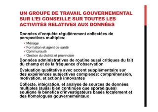 UN GROUPE DE TRAVAIL GOUVERNEMENTAL
SUR L’EI CONSEILLE SUR TOUTES LES
ACTIVITÉS RELATIVES AUX DONNÉES
Données d’enquête régulièrement collectées de
perspectives multiples:
•  Ménage
•  Formation et agent de santé
•  Communauté
•  Gestion du district et provinciale
Données administratives de routine aussi critiques du fait
du champ et de la fréquence d’observation
Evaluation qualitative avec accent supplémentaire sur
des expériences subjectives complexes: compréhension,
motivation, et actions innovantes
Collecte, intégration, et analyse de sources de données
multiples (aussi bien continues que sporadiques)
souligne le bénefice d’investigateurs basés localement et
des homologues gouvernementaux
 
