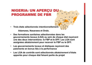 NIGERIA: UN APERÇU DU
PROGRAMME DE FBR
•  Trois états sélectionnés intentionnellement:
Adamawa, Nasarawa et Ondo.
•  Des formations sanitaires sélectionnées dans les
gouvernements locaux (LGA) au sein de chaque état reçoivent
une des deux interventions: le FBP et le DFF. Les LGA sont
assignées aléatoirement pour recevoir le FBP ou le DFF.
•  Les gouvernements locaux et étatiques reçoivent des
paiements en bonus liés à la performance
•  Les LGA de contrôle sont sélectionnés aléatoirement d’états
appariés pour chaque état faisant partie du projet
 