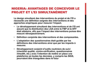NIGERIA: AVANTAGES DE CONCEVOIR LE
PROJET ET L’EI SIMULTANÉMENT
Le design simultané des interventions du projet et de l’EI a
nécessité une définition soignée des interventions et des
approches empiriques pour mesurer l’impact.
•  Le développement simultané des interventions et de l’EI ont
assuré que la distribution des LGA entre le FBP et le DFF
était aléatoire, afin que l’impact des interventions puisse être
mesuré rétrospectivement.
•  Définition conjointe des interventions et des composantes.
•  L’adaptation des questionnaires était guidée par les
définitions des interventions ainsi que par les impacts à
mesurer.
•  Développement conjoint d’outils routiniers de suivi
(checklist qualité, contre-vérification, questionnaires
mhealth, etc.) avec l’intention de mettre en place une
plateforme où toutes les données, y compris les SIGS,
pourraient être triangulées dans le futur
 