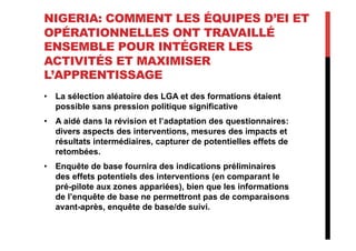 NIGERIA: COMMENT LES ÉQUIPES D’EI ET
OPÉRATIONNELLES ONT TRAVAILLÉ
ENSEMBLE POUR INTÉGRER LES
ACTIVITÉS ET MAXIMISER
L’APPRENTISSAGE
•  La sélection aléatoire des LGA et des formations étaient
possible sans pression politique significative
•  A aidé dans la révision et l’adaptation des questionnaires:
divers aspects des interventions, mesures des impacts et
résultats intermédiaires, capturer de potentielles effets de
retombées.
•  Enquête de base fournira des indications préliminaires
des effets potentiels des interventions (en comparant le
pré-pilote aux zones appariées), bien que les informations
de l’enquête de base ne permettront pas de comparaisons
avant-après, enquête de base/de suivi.
 