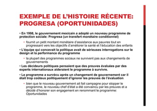 EXEMPLE DE L’HISTOIRE RÉCENTE:
PROGRESA (OPORTUNIDADES)
• En 1998, le gouvernement mexicain a adopté un nouveau programme de
protection sociale: Progresa (un transfert monétaire conditionnel)
•  fournit un petit montant monétaire d’assistance aux pauvres tout en
progressant vers les objectifs d’améliorer la santé et l’éducation des enfants
• L’équipe qui concevait la politique avait de sérieuses interrogations sur le
design et la performance du programme
•  la plupart des programmes sociaux ne survivent pas aux changements de
gouvernements
• Les décideurs politiques pensaient que des preuves évaluées par des
experts internationaux aideraient le programme à survivre.
• Le programme a survécu après un changement de gouvernement car il
était trop coûteux politiquement d’ignorer les preuves de l’évaluation
•  bien que le nouveau gouvernement ait fait campagne pour stopper le
programme, le nouveau chef d’état a été convaincu par les preuves et a
décidé d’honorer son engagement en renommant le programme:
Oportunidades
 