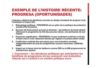 EXEMPLE DE L’HISTOIRE RÉCENTE:
PROGRESA (OPORTUNIDADES)
L’équipe a attribué les bénéfices suivants au design simultané du program et de
l’évaluation d’impact (EI):
1.  Robustesse politique - PROGRESA est un pilier de la politique de protection
sociale (PS) mexicaine.
2.  Sources de financement accrues et diverses – les bailleurs de fonds étaient
attirés par le programme du fait des preuves claires, non-partisanes de son
impact.
3.  Expansion significative– PROGRESA n’a pas seulement continué au fil des
années mais il s’est vastement étendu par rapport à la phase pilote initiale.
4.  Codification explicite des pré-requis pour une évaluation conduite
indépendamment de tous les programmes sociaux mexicains; CONEVAL
établi.
5.  Impact sur la façon dont les bailleurs comme DfiD ou la BM programment et
évaluent leur soutien.
 Conclusion – les décideurs politiques qui anticipaient les
bénéfices du programme ont pu concevoir une évaluation
robuste qui a conduit à un soutien politique accru
 