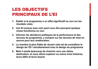 LES OBJECTIFS
PRINCIPAUX DE L’EI
1.  Etablir si le programme a un effet significatif ou non sur les
résultats visés.
2.  Une EI conçue avec soin peut vous dire pourquoi quelque
chose fonctionne ou non.
3.  Informer les décideurs politiques de la performance et des
lacunes du programme, y compris sur les lacunes de mise en
oeuvre pour leur amélioration.
4.  La manière la plus fiable de réussir cela est de considérer le
design de l’EI / simultanément avec le design du programme
5.  Mais il existe beaucoup de chemins vers une même
destination, et nous allons explorer au moins trois histoires,
leurs défis et leurs leçons
 