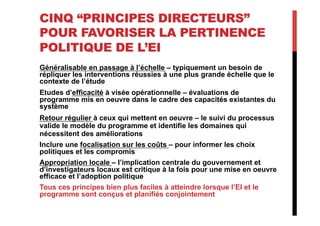 CINQ “PRINCIPES DIRECTEURS”
POUR FAVORISER LA PERTINENCE
POLITIQUE DE L’EI
Généralisable en passage à l’échelle – typiquement un besoin de
répliquer les interventions réussies à une plus grande échelle que le
contexte de l’étude
Etudes d’efficacité à visée opérationnelle – évaluations de
programme mis en oeuvre dans le cadre des capacités existantes du
système
Retour régulier à ceux qui mettent en oeuvre – le suivi du processus
valide le modèle du programme et identifie les domaines qui
nécessitent des améliorations
Inclure une focalisation sur les coûts – pour informer les choix
politiques et les compromis
Appropriation locale – l’implication centrale du gouvernement et
d’investigateurs locaux est critique à la fois pour une mise en oeuvre
efficace et l’adoption politique
Tous ces principes bien plus faciles à atteindre lorsque l’EI et le
programme sont conçus et planifiés conjointement
 