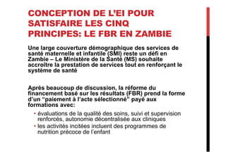 CONCEPTION DE L’EI POUR
SATISFAIRE LES CINQ
PRINCIPES: LE FBR EN ZAMBIE
Une large couverture démographique des services de
santé maternelle et infantile (SMI) reste un défi en
Zambie – Le Ministère de la Santé (MS) souhaite
accroître la prestation de services tout en renforçant le
système de santé
Après beaucoup de discussion, la réforme du
financement basé sur les résultats (FBR) prend la forme
d’un “paiement à l’acte sélectionné” payé aux
formations avec:
•  évaluations de la qualité des soins, suivi et supervision
renforcés, autonomie décentralisée aux cliniques
•  les activités incitées incluent des programmes de
nutrition précoce de l’enfant
 